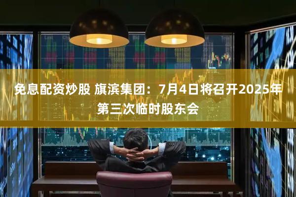 免息配资炒股 旗滨集团：7月4日将召开2025年第三次临时股东会