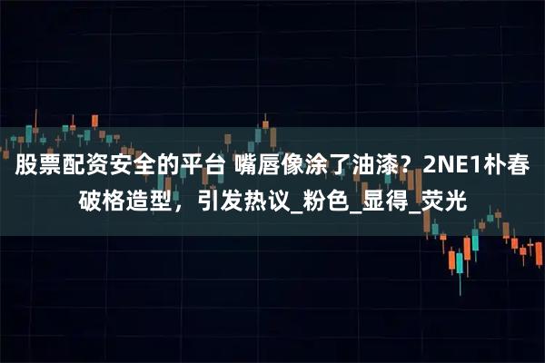 股票配资安全的平台 嘴唇像涂了油漆？2NE1朴春破格造型，引发热议_粉色_显得_荧光
