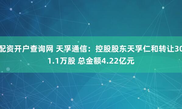 配资开户查询网 天孚通信：控股股东天孚仁和转让301.1万股 总金额4.22亿元